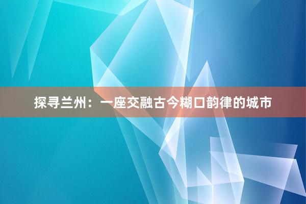 探寻兰州：一座交融古今糊口韵律的城市