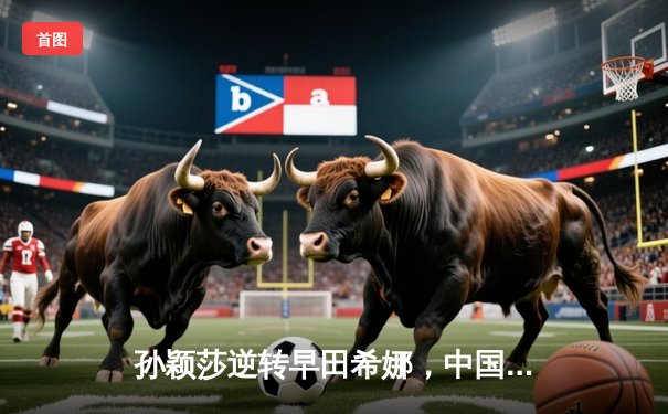 孙颖莎逆转早田希娜，中国女乒豪取世乒赛团体赛五连冠