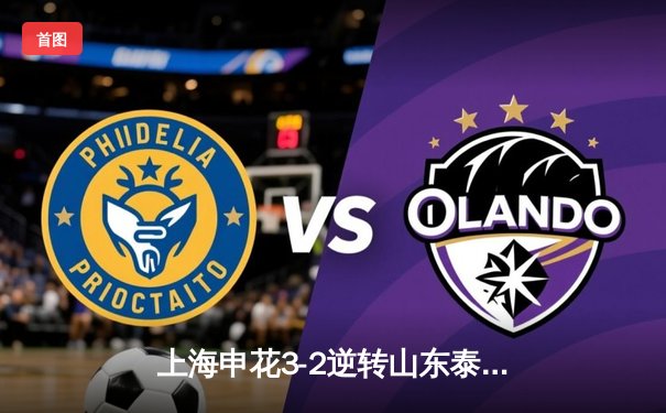 上海申花3-2逆转山东泰山 吴曦传射建功领衔中超焦点战